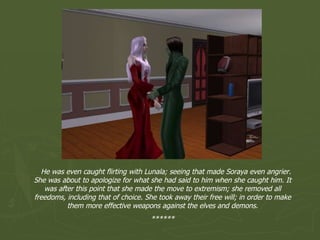 He was even caught flirting with Lunala; seeing that made Soraya even angrier. She was about to apologize for what she had said to him when she caught him. It was after this point that she made the move to extremism; she removed all freedoms, including that of choice. She took away their free will; in order to make them more effective weapons against the elves and demons. ****** 