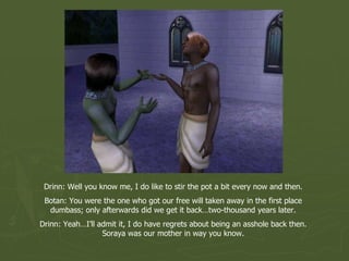 Drinn: Well you know me, I do like to stir the pot a bit every now and then. Botan: You were the one who got our free will taken away in the first place dumbass; only afterwards did we get it back…two-thousand years later. Drinn: Yeah…I’ll admit it, I do have regrets about being an asshole back then. Soraya was our mother in way you know. 