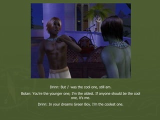 Drinn: But  I   was the cool one, still am. Botan: You’re the younger one; I’m the oldest. If anyone should be the cool one, it’s me. Drinn: In your dreams Green Boy. I’m the coolest one. 