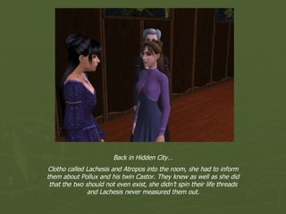 Back in Hidden City… Clotho called Lachesis and Atropos into the room, she had to inform them about Pollux and his twin Castor. They knew as well as she did that the two should not even exist, she didn’t spin their life threads and Lachesis never measured them out. 