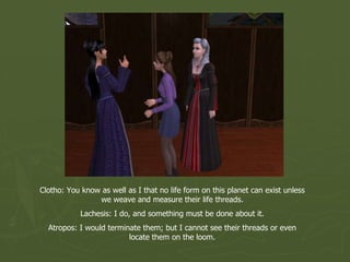 Clotho: You know as well as I that no life form on this planet can exist unless we weave and measure their life threads. Lachesis: I do, and something must be done about it. Atropos: I would terminate them; but I cannot see their threads or even locate them on the loom. 