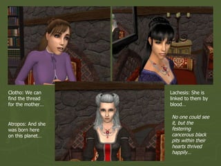 Clotho: We can find the thread for the mother… Lachesis: She is linked to them by blood… Atropos: And she was born here on this planet… No one could see it, but the festering cancerous black pits within their hearts thrived happily… 