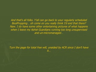 And that’s all folks. Y’all can go back to your regularly scheduled BoolPropping… oh come on you really think I’d end that there? Naw. I do have some other entertaining pictures of what happens when I leave my Adriel Guardians running too long unsupervised and un-micromanaged… Turn the page for total free will, unaided by ACR since I don’t have it… 