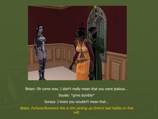 Botan: Oh come now, I didn’t really mean that you were jealous… Soyala: *grins dumbly* Soraya: I knew you wouldn’t mean that… Botan, Fortune/Romance this is him picking up Drinn’s bad habits on free will. 