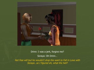 Drinn: I was a jerk, forgive me? Soraya: Oh Drinn… Not free will but he wouldn’t drop the want to Fall in Love with Soraya…so I figured eh, what the hell? 