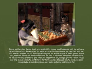 Soraya and her sister lived a lonely and isolated life; no one would associate with the sisters or be seen near them. Soraya raised her sister alone on the island where the merchant ship she had boarded dropped her off, the ship captain gave her a small supply of seeds, grains, linens and preserves before she disembarked from the ship. It would be enough for her to survive on, he had felt pity for the two girls when she begged him for passage upon his vessel. Soraya was only twelve when she had to leave her family home with Soyala so she could only take enough baby formula to feed her baby sister and some clothes with her. 