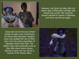 However, she found out later after her sister’s Age of Maturation birthday that Soyala was cursed. She would be forever doomed to remain in darkness and never see the sun again. Chaos had not let the two of them escape so easily once it had found out where they had gone. Soyala’s curse only isolated the two of them more from the native population of Islanders where they lived. The Demon Wars had eventually come to their little island where Soraya learned to grow into her role as a heroine of the Demon Wars. 