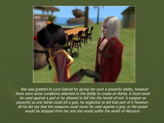 She was grateful to Lord Gabriel for giving her such a powerful ability, however there were some conditions attached to the ability to create an Adriel, it must never be used against a god or be allowed to fall into the hands of evil. A weapon as powerful as and Adriel could kill a god, he neglected to tell that part of it however. All he did say that the weapons could never be used against a god, or the power would be stripped from her and she would suffer the wrath of Allocarre. 