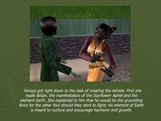 Soraya got right down to the task of creating the Adriels. First she made Botan, the manifestation of the Starflower Adriel and the element Earth. She explained to him that he would be the grounding force for the other four should they start to fight; his element of Earth is meant to nurture and encourage harmony and growth. 