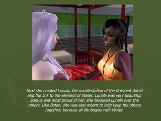 Next she created Lunala, the manifestation of the Crescent Adriel and the link to the element of Water. Lunala was very beautiful, Soraya was most proud of her; she favoured Lunala over the others. Like Botan, she was also meant to help keep the others together, because all life begins with Water. 
