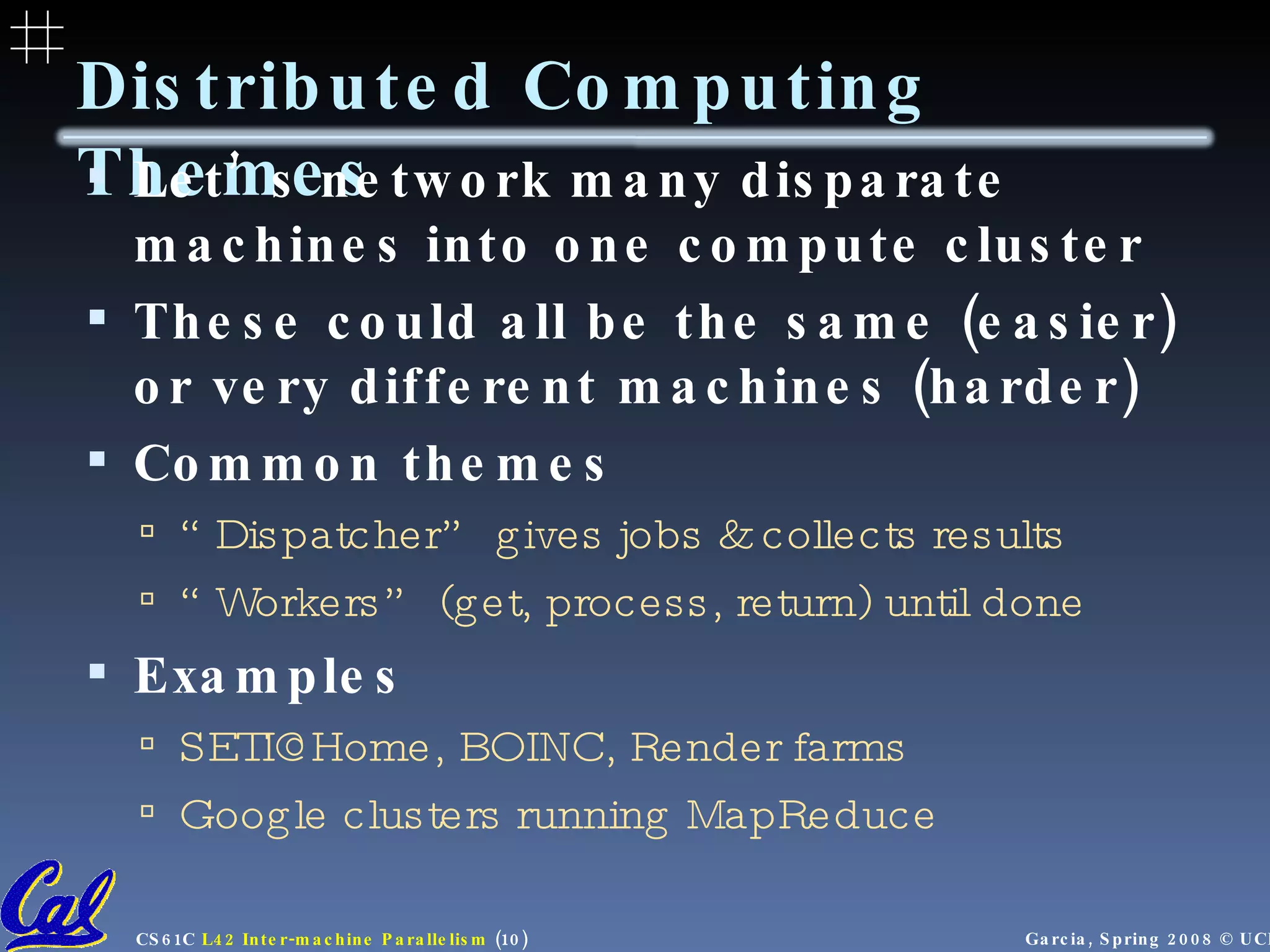 Distributed Computing Themes Let’s network many disparate machines into one compute cluster These could all be the same (easier) or very different machines (harder) Common themes “ Dispatcher” gives jobs & collects results “ Workers” (get, process, return) until done Examples SETI@Home, BOINC, Render farms Google clusters running MapReduce 