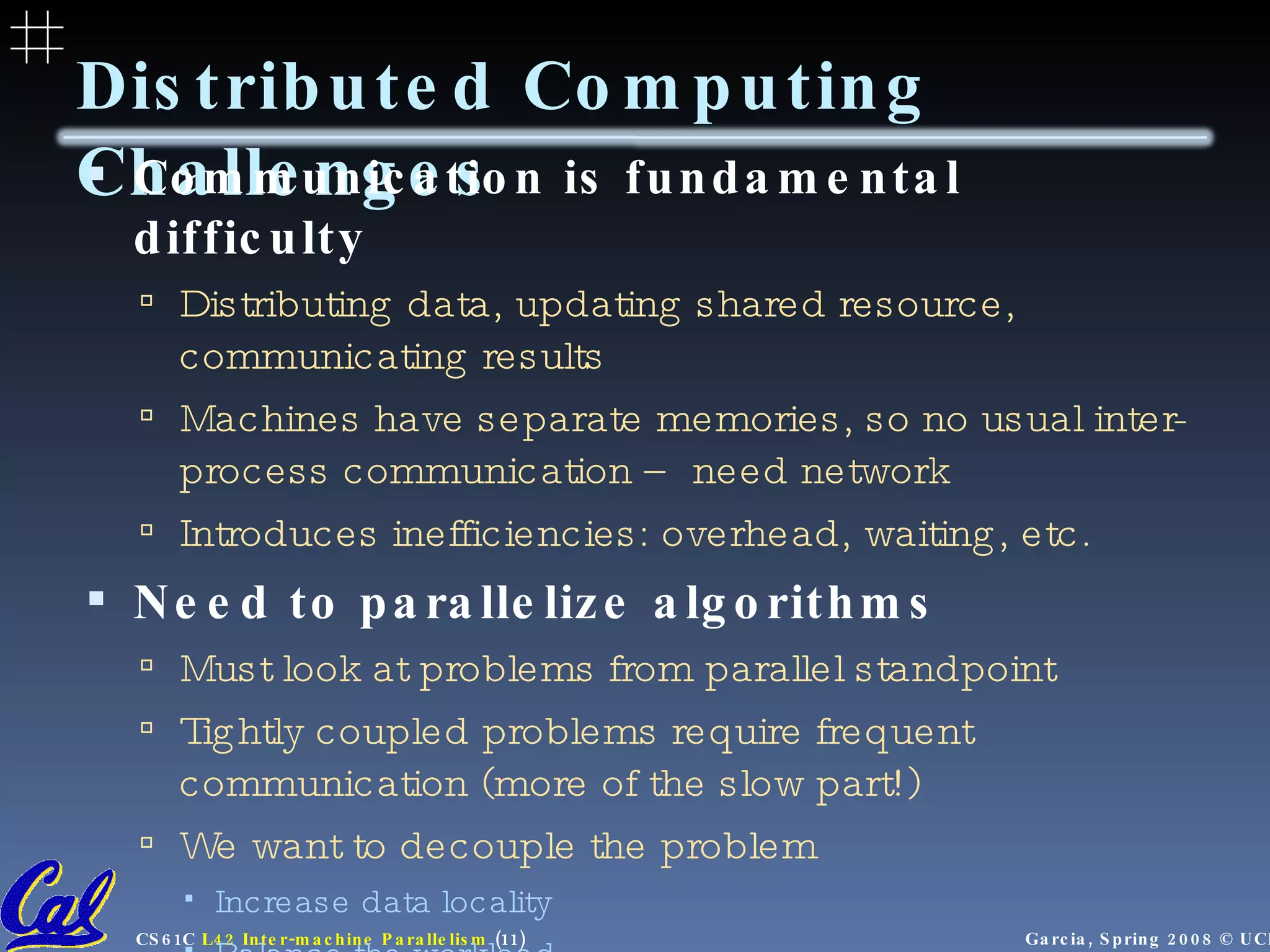 Distributed Computing Challenges Communication is fundamental difficulty Distributing data, updating shared resource, communicating results Machines have separate memories, so no usual inter-process communication – need network Introduces inefficiencies: overhead, waiting, etc. Need to parallelize algorithms Must look at problems from parallel standpoint Tightly coupled problems require frequent communication (more of the slow part!) We want to decouple the problem Increase data locality Balance the workload 
