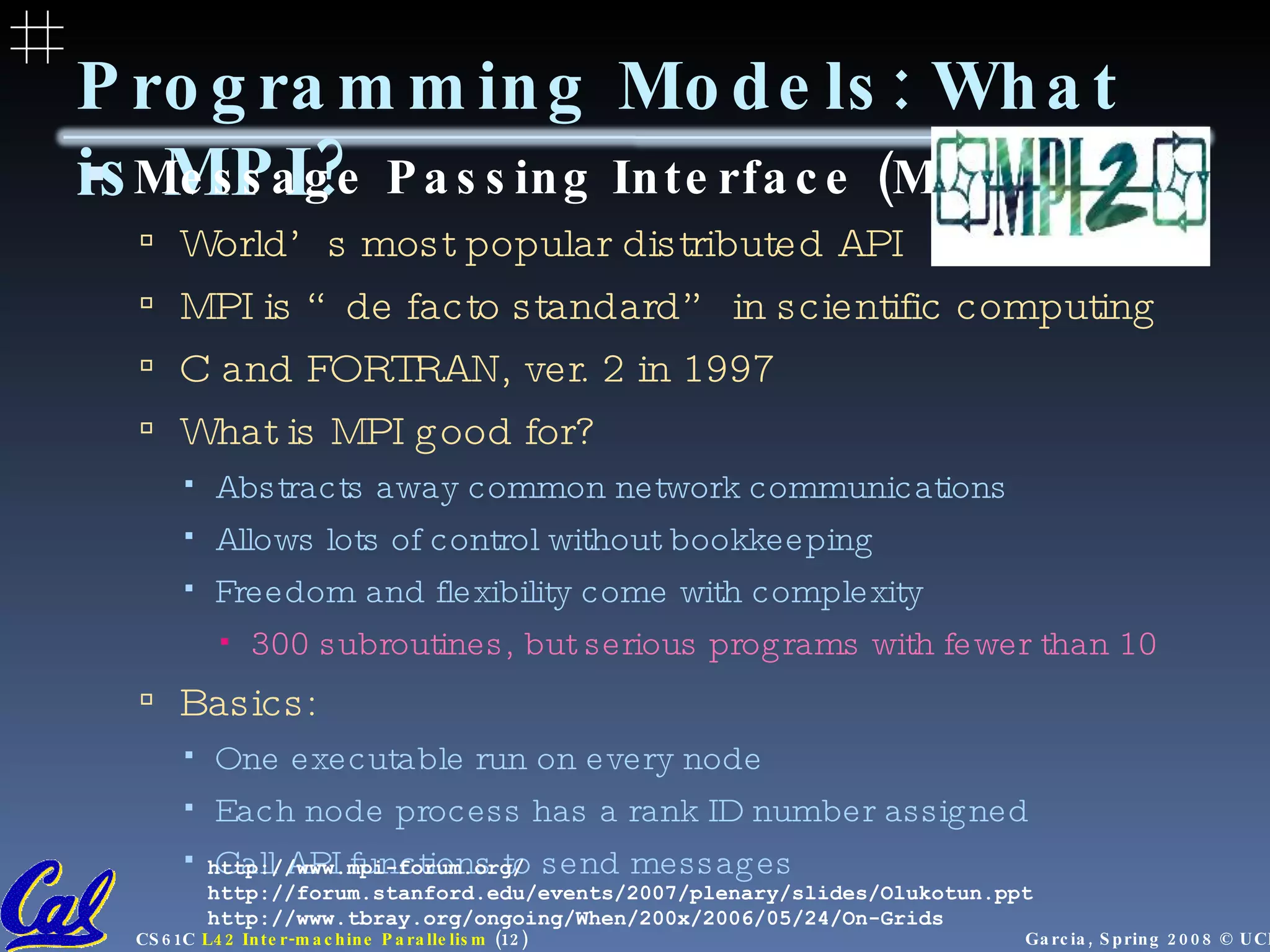 Programming Models: What is MPI? Message Passing Interface (MPI) World’s most popular distributed API MPI is “de facto standard” in scientific computing C and FORTRAN, ver. 2 in 1997 What is MPI good for? Abstracts away common network communications Allows lots of control without bookkeeping Freedom and flexibility come with complexity 300 subroutines, but serious programs with fewer than 10  Basics: One executable run on every node Each node process has a rank ID number assigned Call API functions to send messages http://www.mpi-forum.org/ http://forum.stanford.edu/events/2007/plenary/slides/Olukotun.ppt http://www.tbray.org/ongoing/When/200x/2006/05/24/On-Grids 