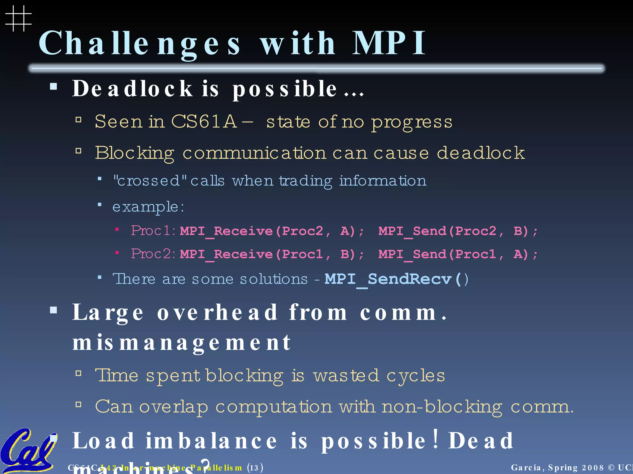Deadlock is possible… Seen in CS61A – state of no progress Blocking communication can cause deadlock "crossed" calls when trading information  example:  Proc1:  MPI_Receive(Proc2, A) ;  MPI_Send(Proc2, B); Proc2:  MPI_Receive(Proc1, B) ;  MPI_Send(Proc1, A); There are some solutions -  MPI_SendRecv( ) Large overhead from comm. mismanagement Time spent blocking is wasted cycles Can overlap computation with non-blocking comm. Load imbalance is possible! Dead machines? Things are starting to look hard to code! Challenges with MPI 