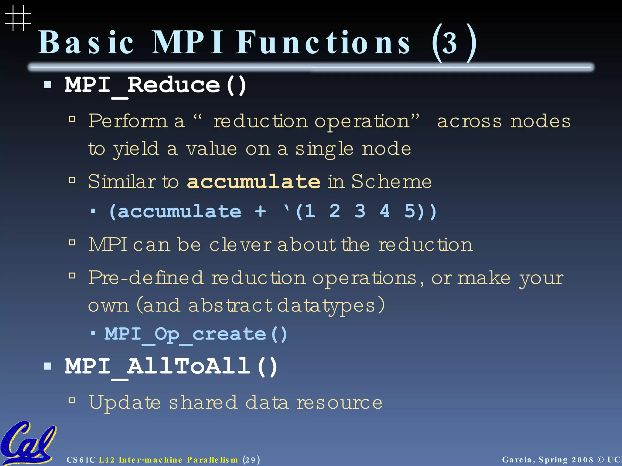 Basic MPI Functions (3) MPI_Reduce() Perform a “reduction operation” across nodes to yield a value on a single node Similar to  accumulate   in Scheme (accumulate + ‘(1 2 3 4 5)) MPI can be clever about the reduction Pre-defined reduction operations, or make your own (and abstract datatypes) MPI_Op_create() MPI_AllToAll() Update shared data resource 