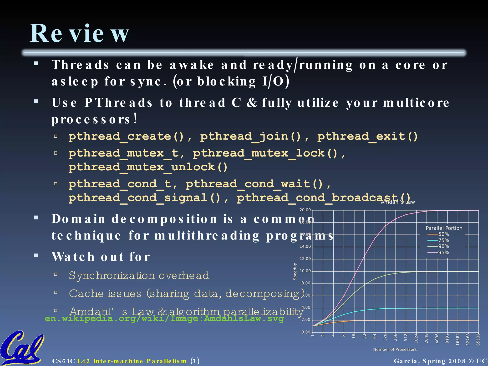 Review Threads can be awake and ready/running on a core or asleep for sync. (or blocking I/O) Use PThreads to thread C & fully utilize your multicore processors! pthread_create(), pthread_join(), pthread_exit() pthread_mutex_t, pthread_mutex_lock(), pthread_mutex_unlock() pthread_cond_t, pthread_cond_wait(), pthread_cond_signal(), pthread_cond_broadcast() Domain decomposition is a common  technique for multithreading programs Watch out for Synchronization overhead Cache issues (sharing data, decomposing) Amdahl’s Law & algorithm parallelizability en.wikipedia.org/wiki/Image:AmdahlsLaw.svg 