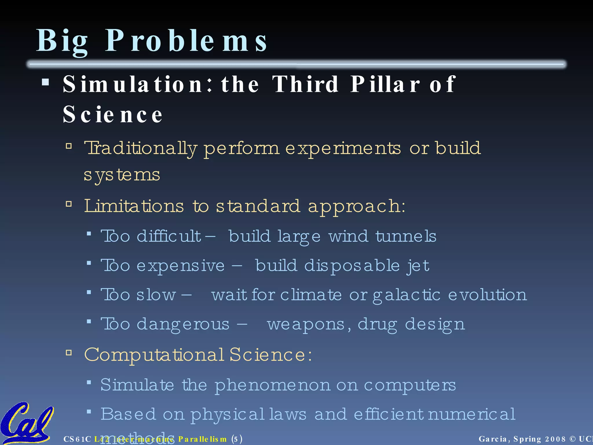 Big Problems Simulation: the Third Pillar of Science Traditionally perform experiments or build systems Limitations to standard approach: Too difficult – build large wind tunnels Too expensive – build disposable jet Too slow – wait for climate or galactic evolution Too dangerous – weapons, drug design Computational Science: Simulate the phenomenon on computers Based on physical laws and efficient numerical methods 