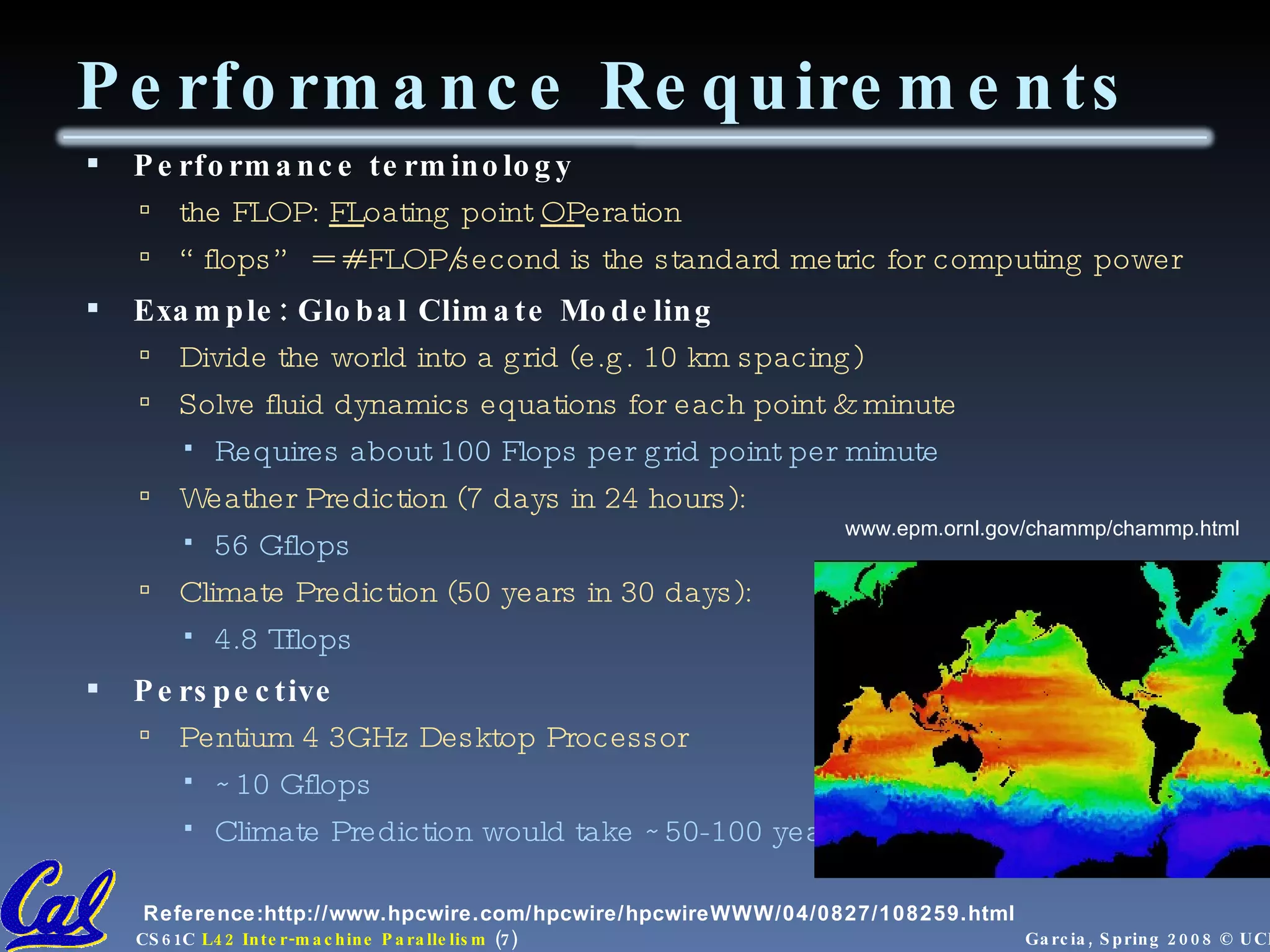 Performance Requirements Performance terminology the FLOP:  FL oating point  OP eration “ flops” = # FLOP/second is the standard metric for computing power Example: Global Climate Modeling Divide the world into a grid (e.g. 10 km spacing) Solve fluid dynamics equations for each point & minute Requires about 100 Flops per grid point per minute Weather Prediction (7 days in 24 hours):  56 Gflops Climate Prediction (50 years in 30 days):  4.8 Tflops Perspective Pentium 4 3GHz Desktop Processor ~10 Gflops Climate Prediction would take ~50-100 years www.epm.ornl.gov/chammp/chammp.html Reference:http://www.hpcwire.com/hpcwire/hpcwireWWW/04/0827/108259.html 