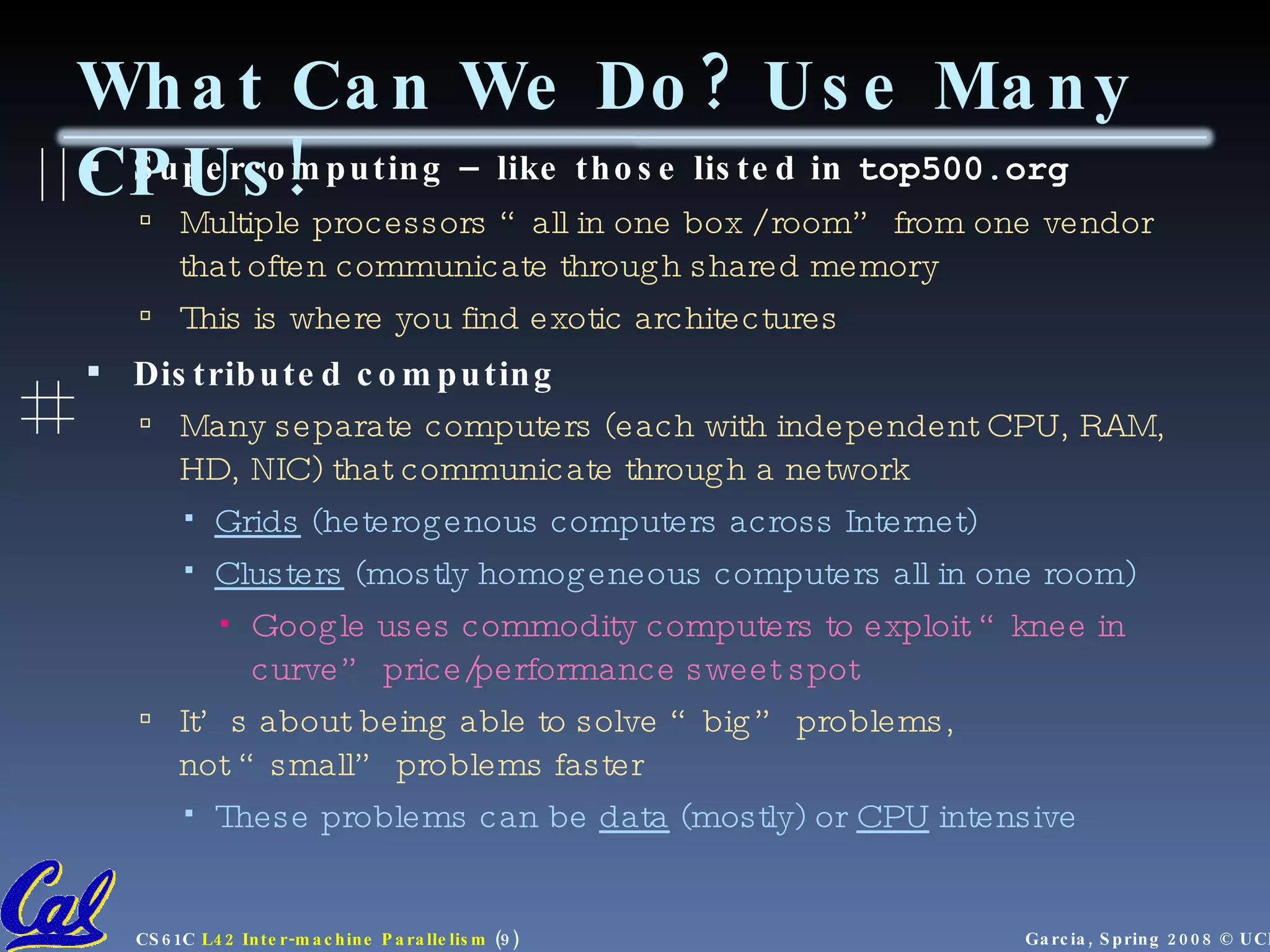 Supercomputing – like those listed in  top500.org Multiple processors “all in one box / room” from one vendor that often communicate through shared memory This is where you find exotic architectures Distributed computing Many separate computers (each with independent CPU, RAM, HD, NIC) that communicate through a network Grids  (heterogenous computers across Internet) Clusters  (mostly homogeneous computers all in one room) Google uses commodity computers to exploit “knee in curve” price/performance sweet spot It’s about being able to solve “big” problems,  not “small” problems faster These problems can be  data  (mostly) or  CPU  intensive  What Can We Do? Use Many CPUs! 