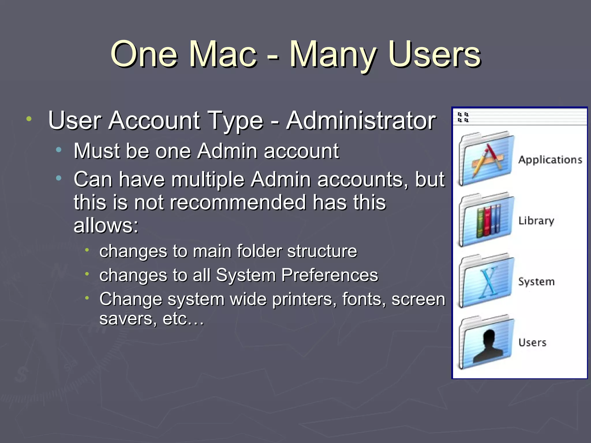 One Mac - Many Users User Account Type - Administrator Must be one Admin account Can have multiple Admin accounts, but this is not recommended has this allows: changes to main folder structure changes to all System Preferences Change system wide printers, fonts, screen savers, etc… 