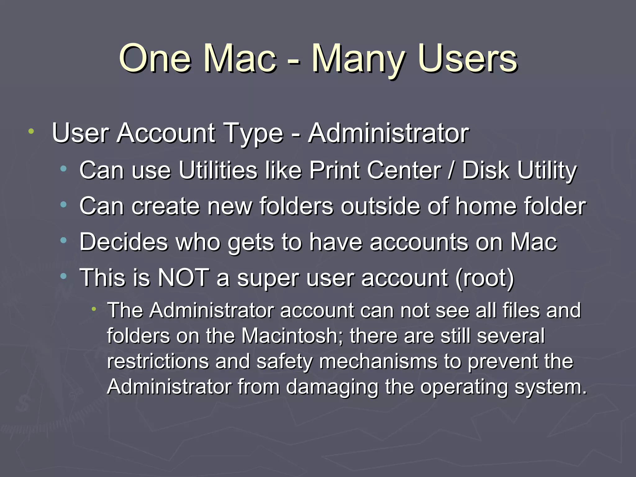 One Mac - Many Users User Account Type - Administrator Can use Utilities like Print Center / Disk Utility Can create new folders outside of home folder Decides who gets to have accounts on Mac This is NOT a super user account (root) The Administrator account can not see all files and folders on the Macintosh; there are still several restrictions and safety mechanisms to prevent the Administrator from damaging the operating system. 