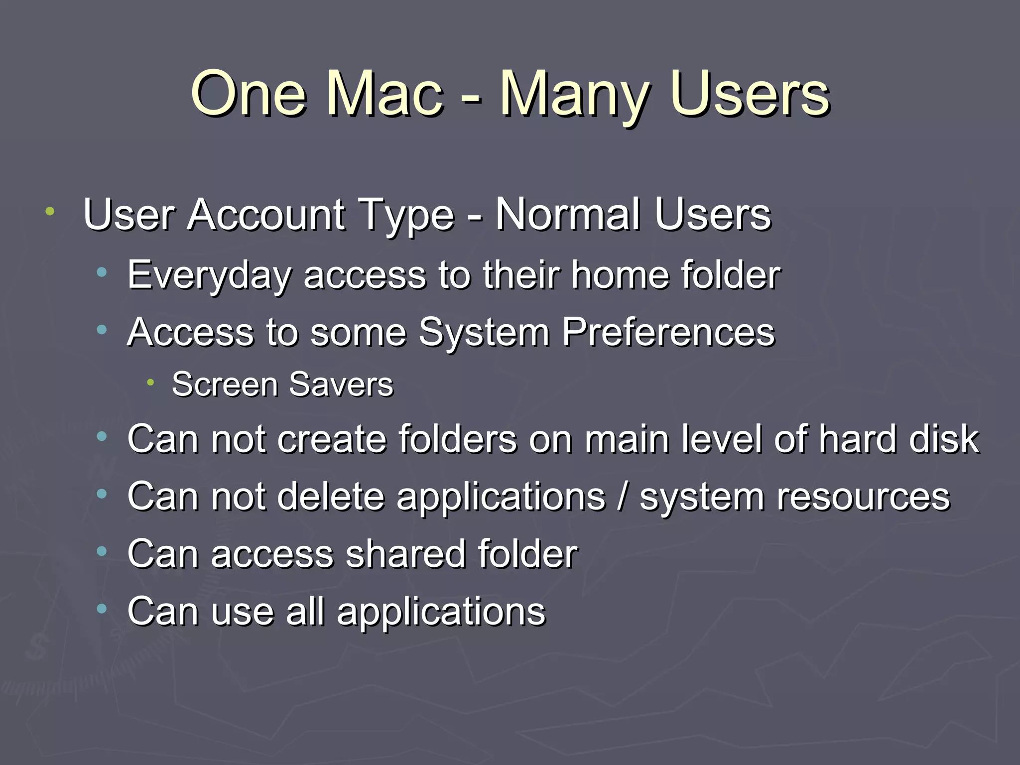 One Mac - Many Users User Account Type  - Normal Users Everyday access to their home folder Access to some System Preferences Screen Savers Can not create folders on main level of hard disk Can not delete applications / system resources Can access shared folder Can use all applications 