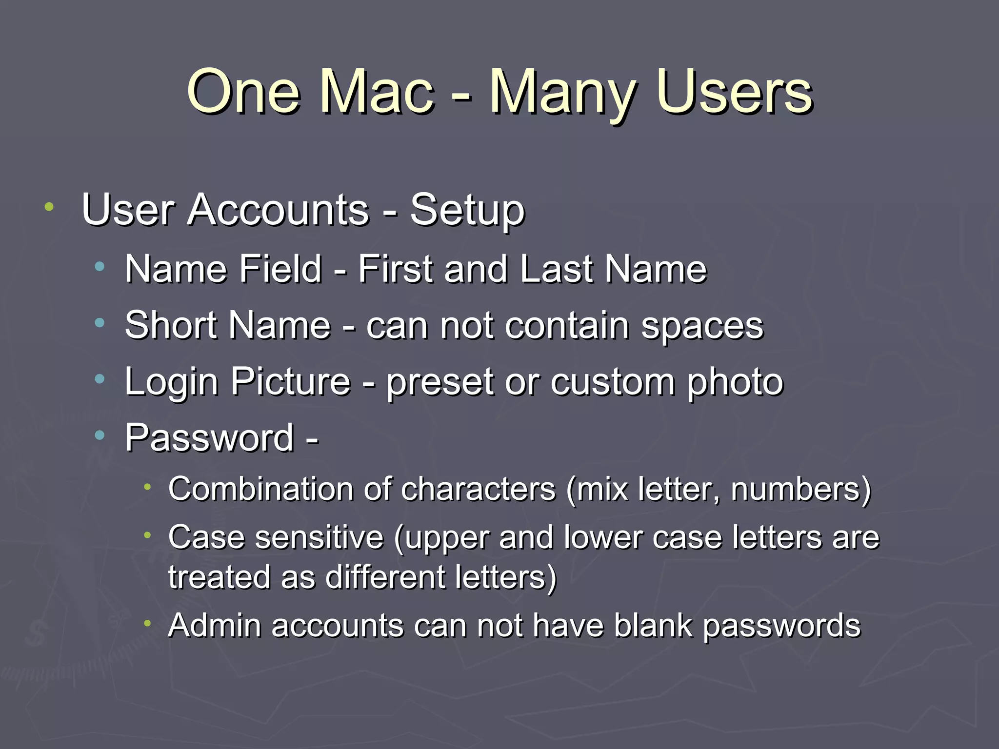One Mac - Many Users User Accounts - Setup Name Field - First and Last Name Short Name - can not contain spaces Login Picture - preset or custom photo Password - Combination of characters (mix letter, numbers) Case sensitive (upper and lower case letters are treated as different letters) Admin accounts can not have blank passwords 