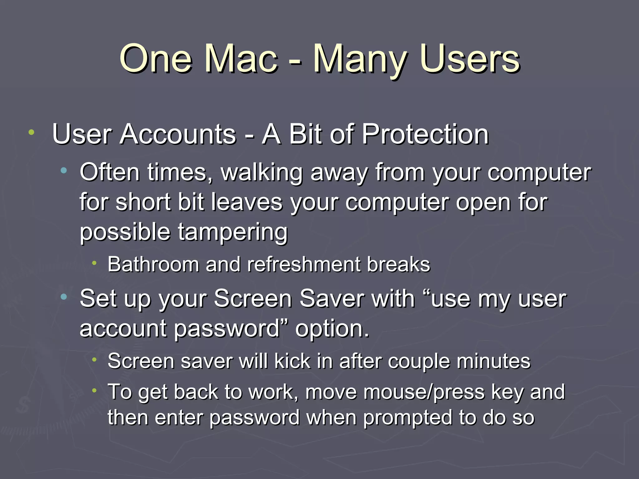 One Mac - Many Users User Accounts - A Bit of Protection Often times, walking away from your computer for short bit leaves your computer open for possible tampering Bathroom and refreshment breaks Set up your Screen Saver with “use my user account password” option. Screen saver will kick in after couple minutes To get back to work, move mouse/press key and then enter password when prompted to do so 