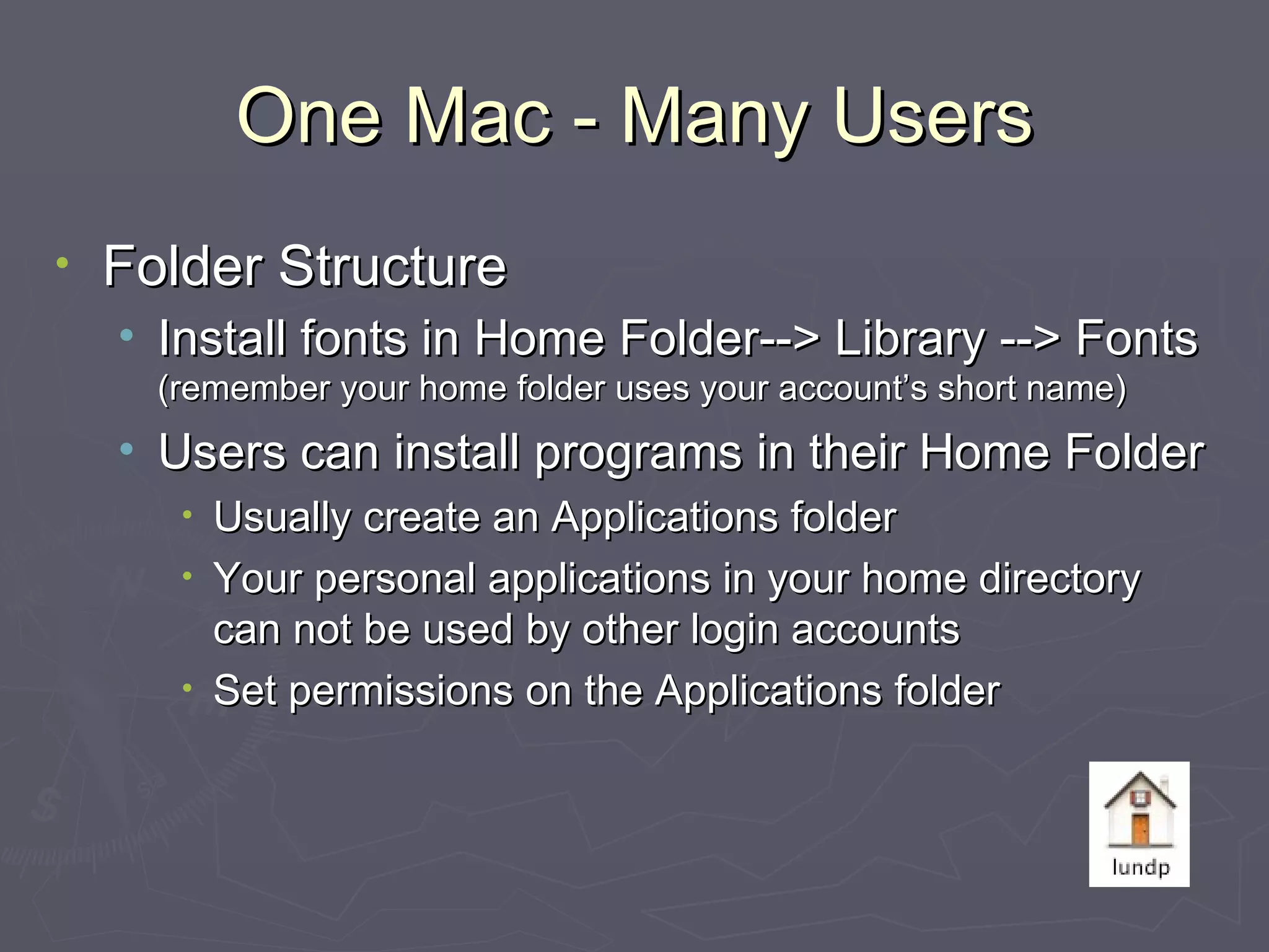 One Mac - Many Users Folder Structure Install fonts in Home Folder--> Library --> Fonts  (remember your home folder uses your account’s short name) Users can install programs in their Home Folder Usually create an Applications folder Your personal applications in your home directory can not be used by other login accounts Set permissions on the Applications folder 