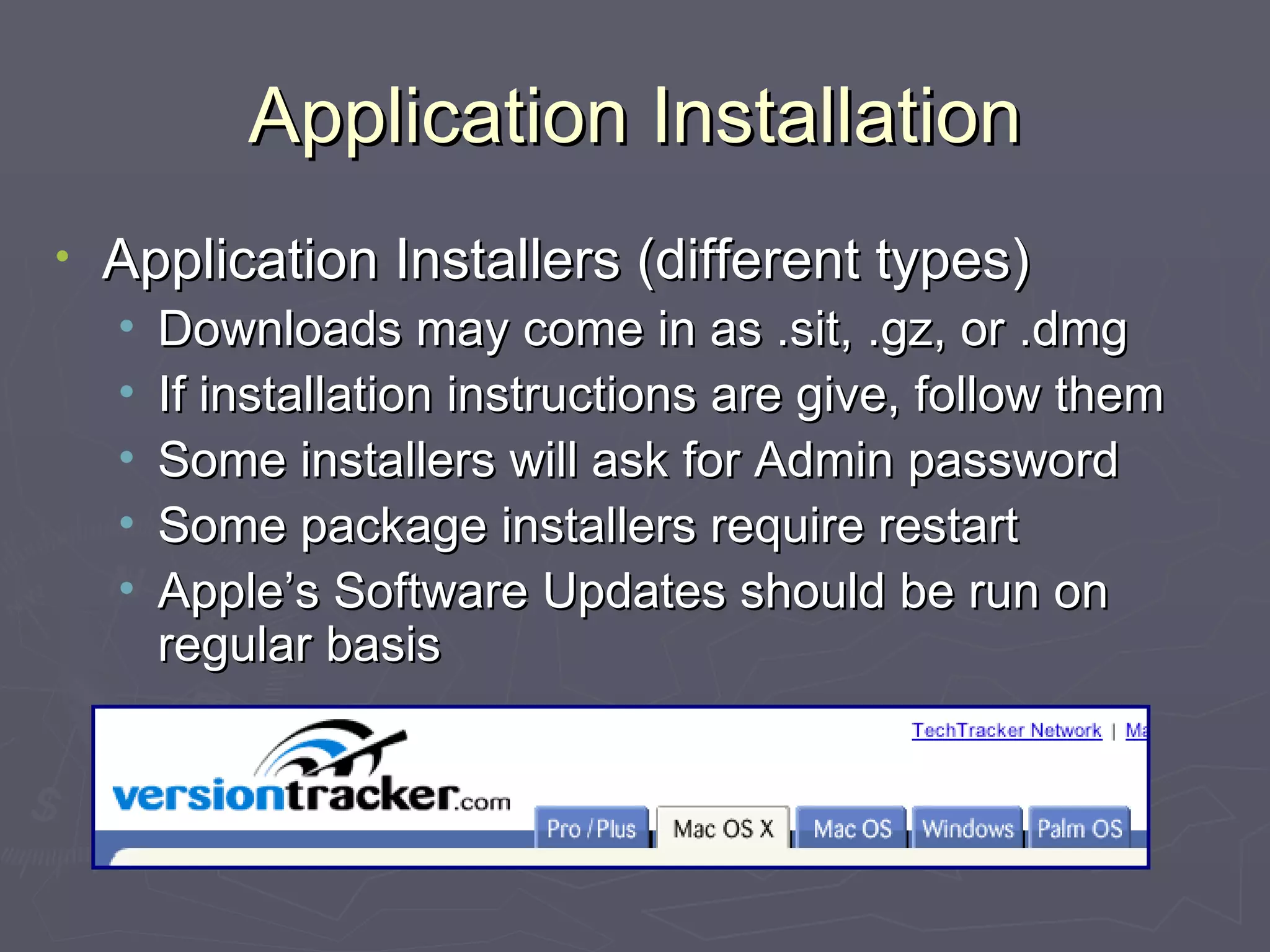 Application Installation Application Installers (different types) Downloads may come in as .sit, .gz, or .dmg If installation instructions are give, follow them Some installers will ask for Admin password Some package installers require restart Apple’s Software Updates should be run on regular basis 