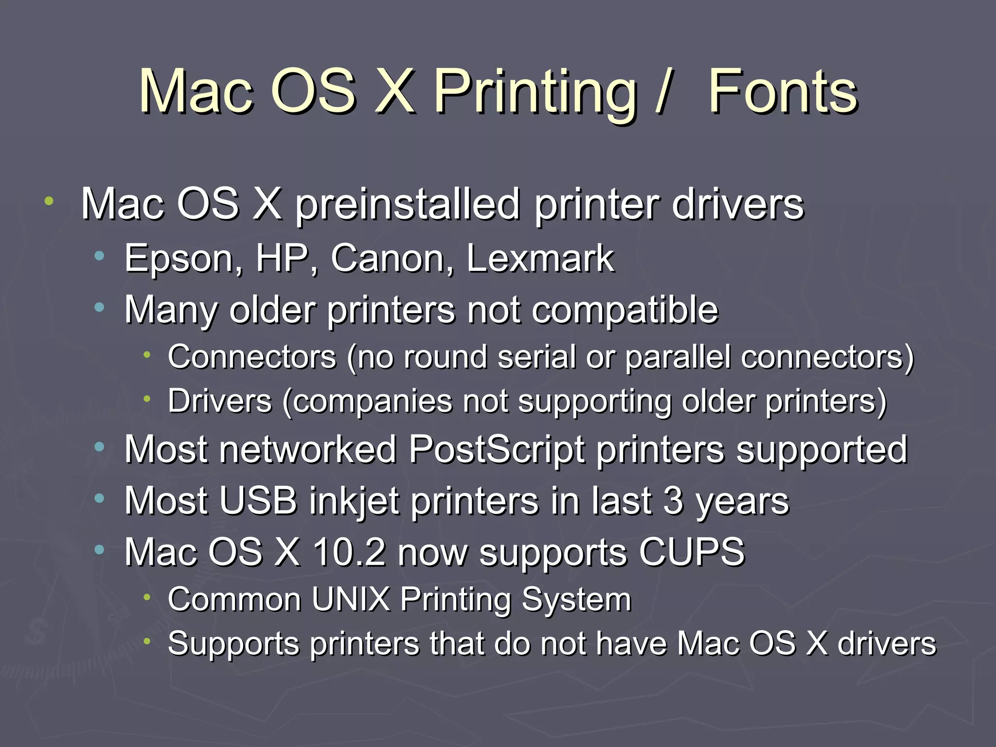Mac OS X Printing /  Fonts Mac OS X preinstalled printer drivers Epson, HP, Canon, Lexmark Many older printers not compatible Connectors (no round serial or parallel connectors) Drivers (companies not supporting older printers) Most networked PostScript printers supported Most USB inkjet printers in last 3 years  Mac OS X 10.2 now supports CUPS Common UNIX Printing System Supports printers that do not have Mac OS X drivers 