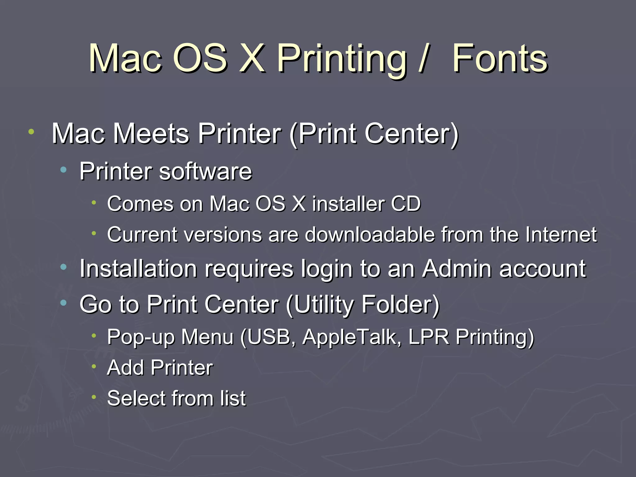 Mac OS X Printing /  Fonts Mac Meets Printer (Print Center) Printer software Comes on Mac OS X installer CD Current versions are downloadable from the Internet Installation requires login to an Admin account Go to Print Center (Utility Folder) Pop-up Menu (USB, AppleTalk, LPR Printing) Add Printer Select from list 
