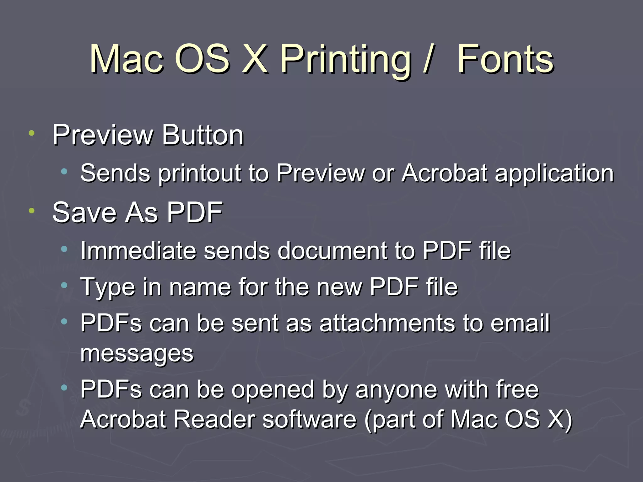 Mac OS X Printing /  Fonts Preview Button Sends printout to Preview or Acrobat application Save As PDF Immediate sends document to PDF file Type in name for the new PDF file PDFs can be sent as attachments to email messages PDFs can be opened by anyone with free Acrobat Reader software (part of Mac OS X) 