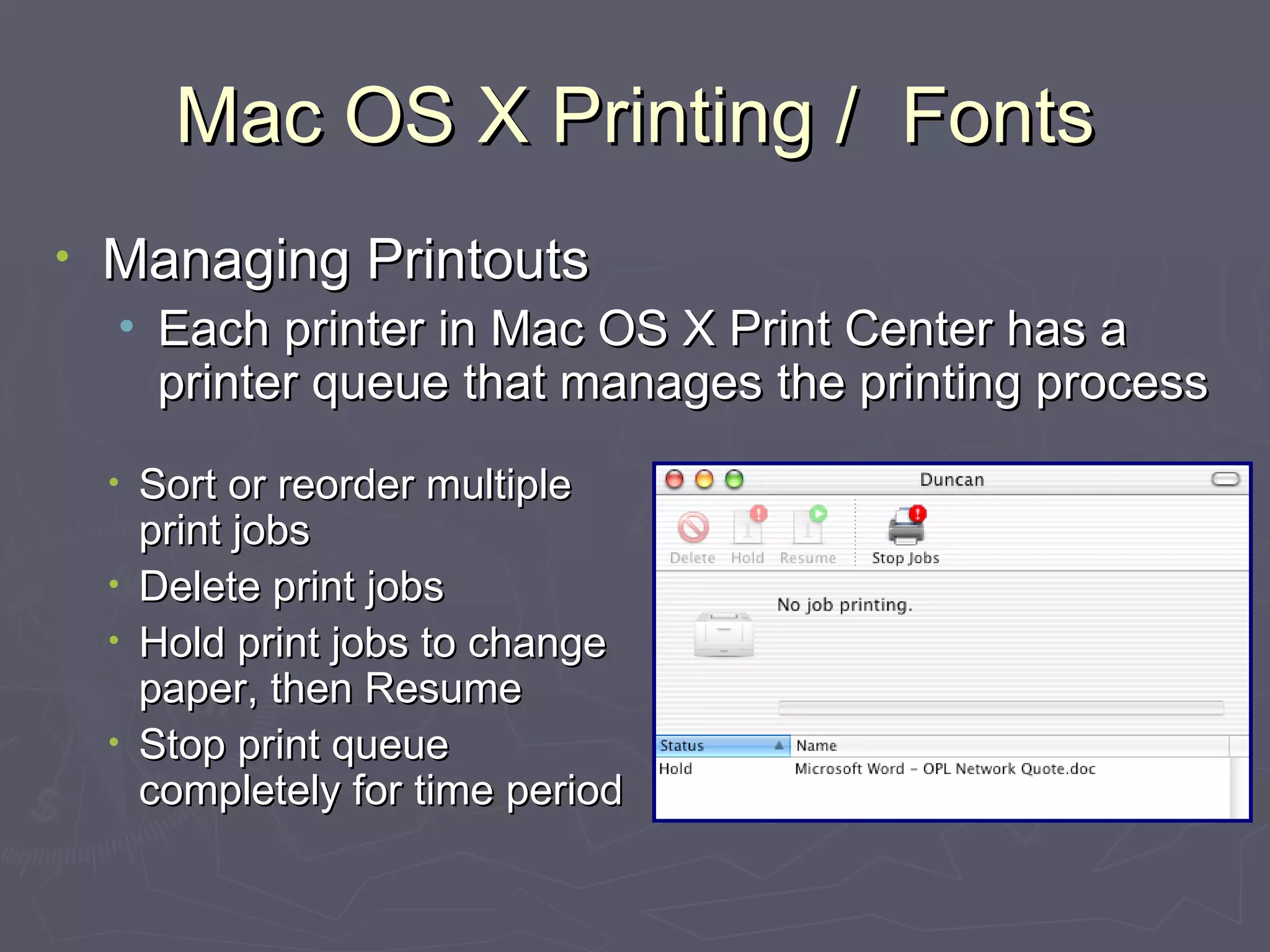 Mac OS X Printing /  Fonts Managing Printouts Each printer in Mac OS X Print Center has a printer queue that manages the printing process Sort or reorder multiple print jobs Delete print jobs Hold print jobs to change paper, then Resume Stop print queue completely for time period 