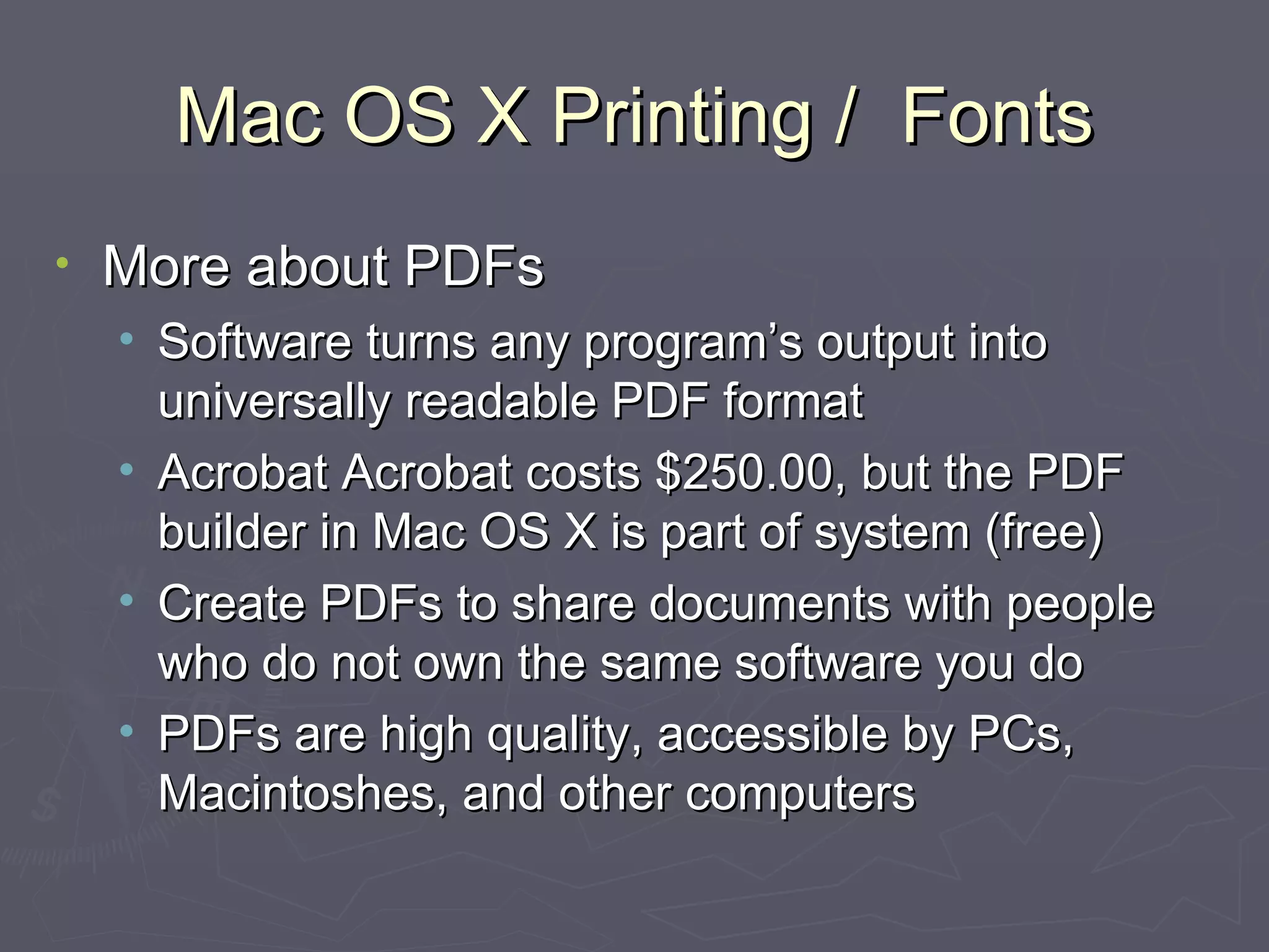 Mac OS X Printing /  Fonts More about PDFs Software turns any program’s output into universally readable PDF format Acrobat Acrobat costs $250.00, but the PDF builder in Mac OS X is part of system (free) Create PDFs to share documents with people who do not own the same software you do PDFs are high quality, accessible by PCs, Macintoshes, and other computers 