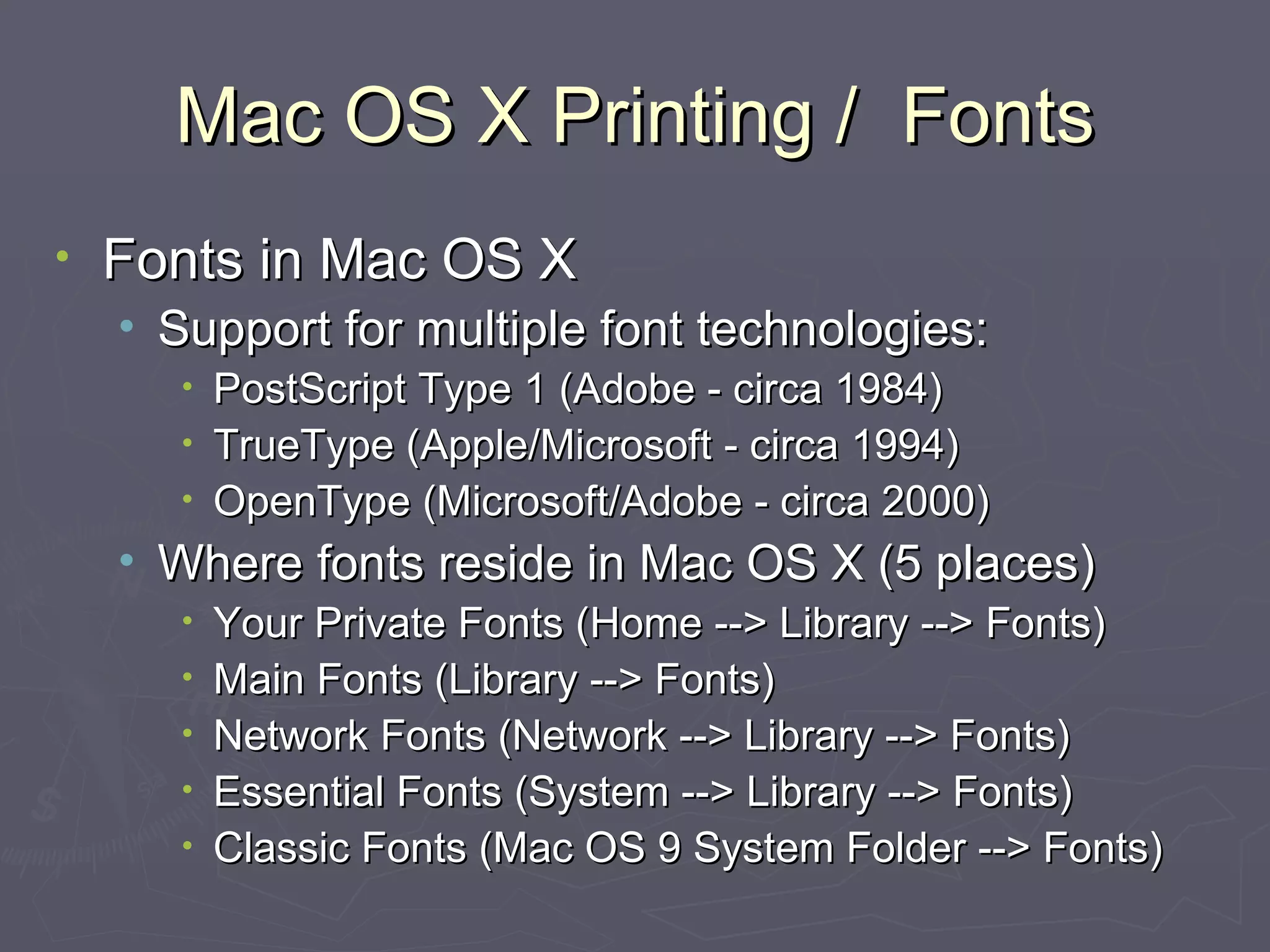 Mac OS X Printing /  Fonts Fonts in Mac OS X Support for multiple font technologies: PostScript Type 1 (Adobe - circa 1984)  TrueType (Apple/Microsoft - circa 1994) OpenType (Microsoft/Adobe - circa 2000) Where fonts reside in Mac OS X (5 places) Your Private Fonts (Home --> Library --> Fonts) Main Fonts (Library --> Fonts) Network Fonts (Network --> Library --> Fonts) Essential Fonts (System --> Library --> Fonts) Classic Fonts (Mac OS 9 System Folder --> Fonts) 