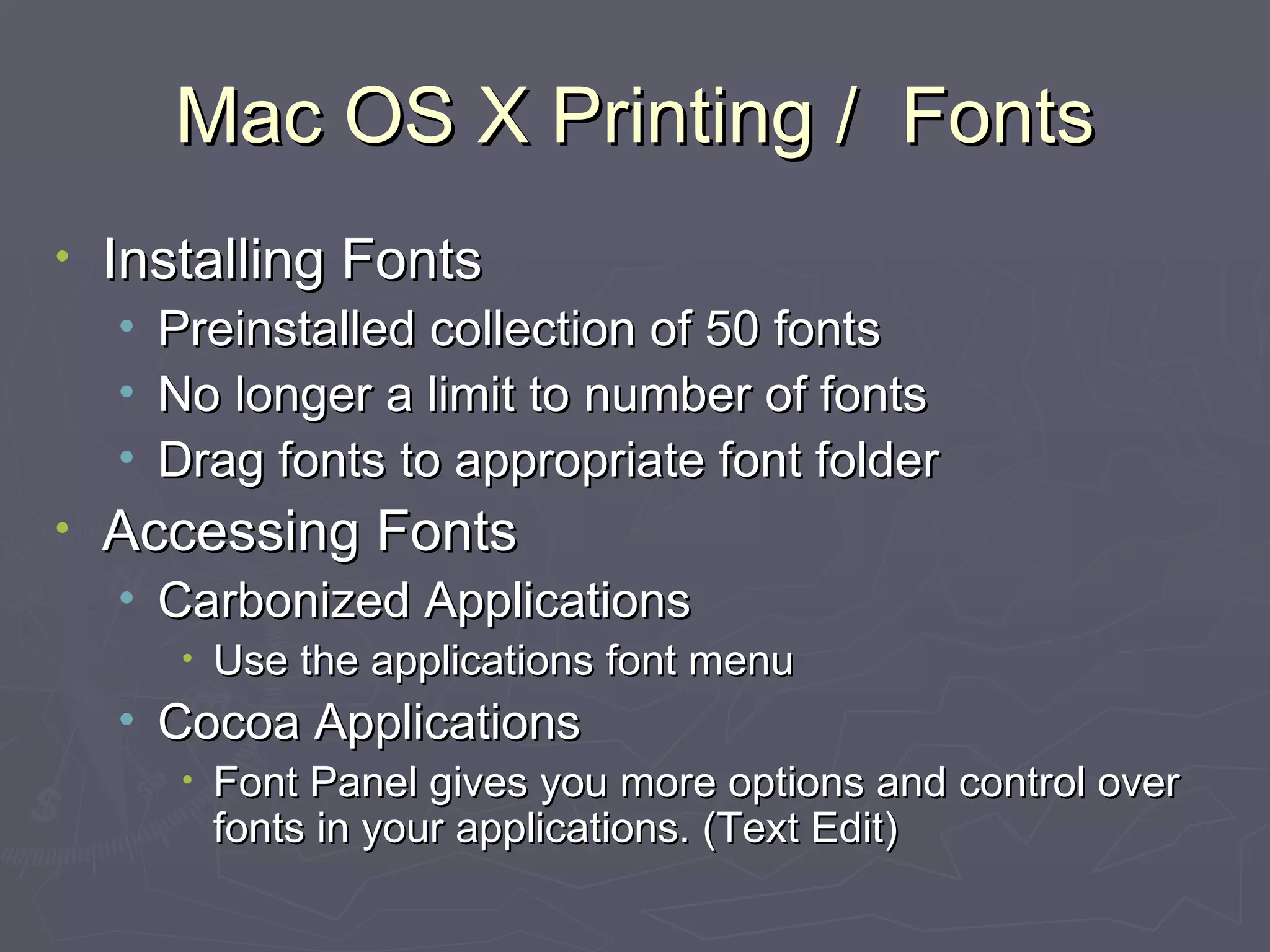 Mac OS X Printing /  Fonts Installing Fonts Preinstalled collection of 50 fonts No longer a limit to number of fonts Drag fonts to appropriate font folder Accessing Fonts Carbonized Applications Use the applications font menu Cocoa Applications Font Panel gives you more options and control over fonts in your applications. (Text Edit) 