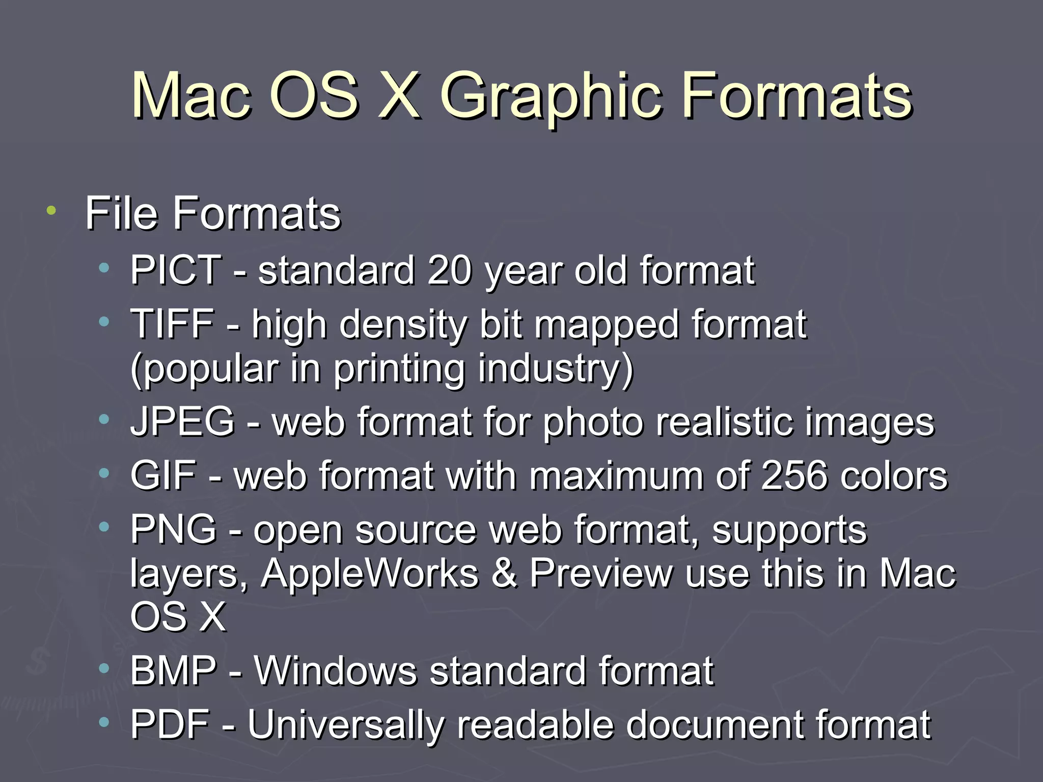 Mac OS X Graphic Formats File Formats PICT - standard 20 year old format TIFF - high density bit mapped format  (popular in printing industry) JPEG - web format for photo realistic images  GIF - web format with maximum of 256 colors PNG - open source web format, supports layers, AppleWorks & Preview use this in Mac OS X BMP - Windows standard format PDF - Universally readable document format 