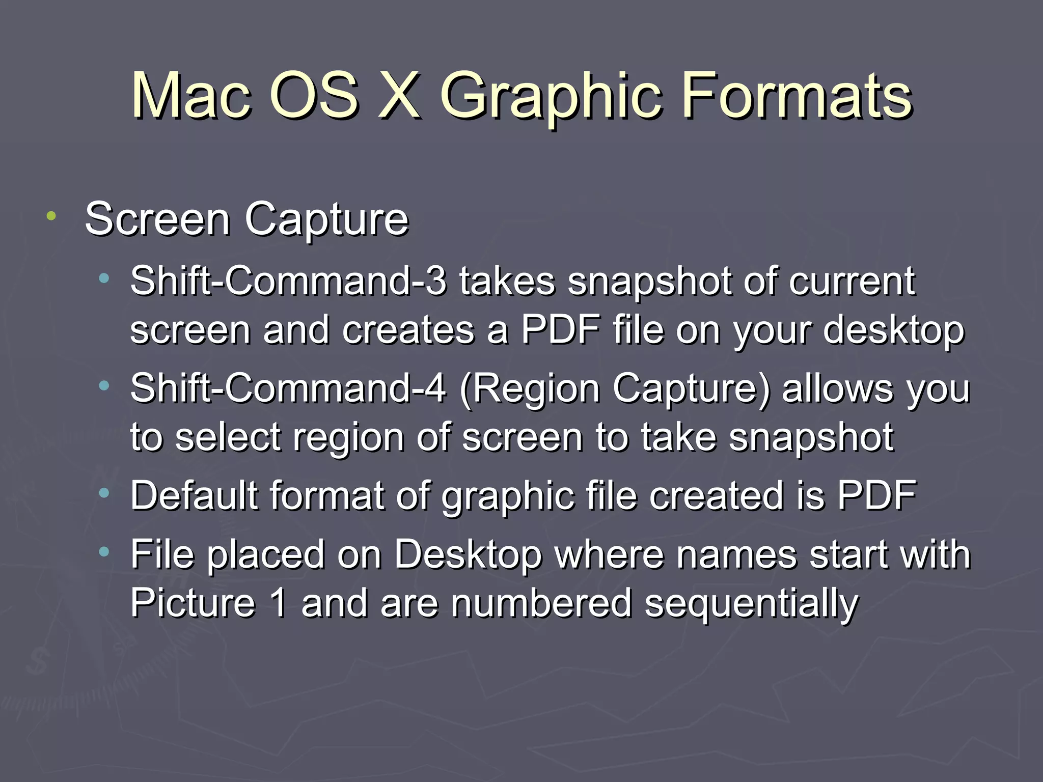 Mac OS X Graphic Formats Screen Capture Shift-Command-3 takes snapshot of current screen and creates a PDF file on your desktop Shift-Command-4 (Region Capture) allows you to select region of screen to take snapshot Default format of graphic file created is PDF File placed on Desktop where names start with Picture 1 and are numbered sequentially 