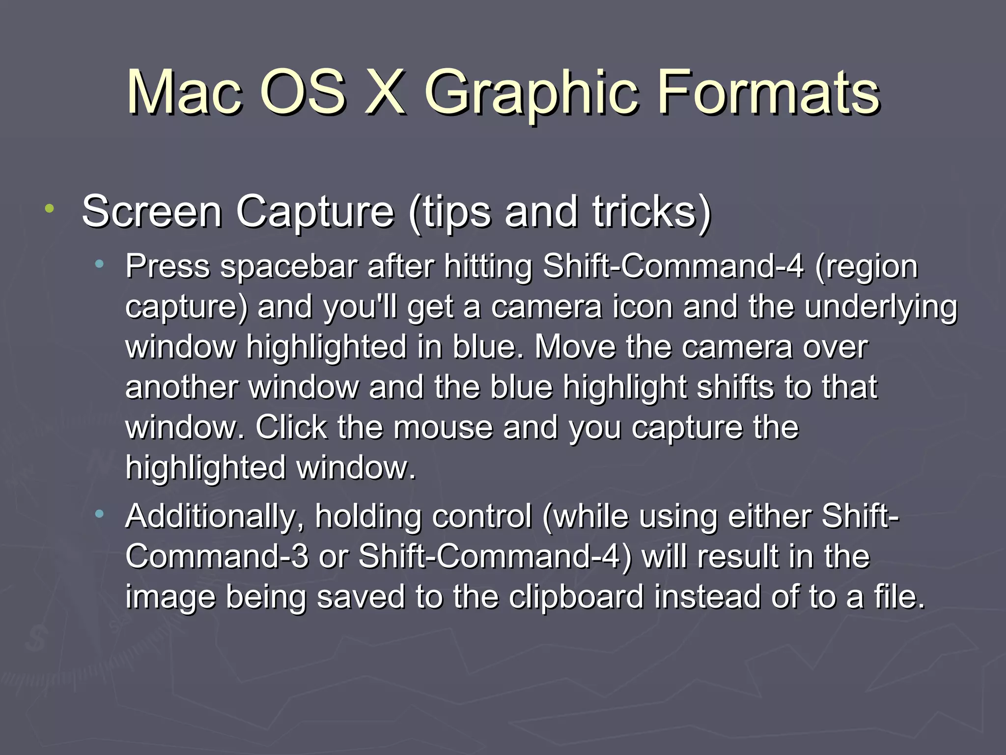Mac OS X Graphic Formats Screen Capture (tips and tricks) Press spacebar after hitting Shift-Command-4 (region capture) and you'll get a camera icon and the underlying window highlighted in blue. Move the camera over another window and the blue highlight shifts to that window. Click the mouse and you capture the highlighted window. Additionally, holding control (while using either Shift-Command-3 or Shift-Command-4) will result in the image being saved to the clipboard instead of to a file. 