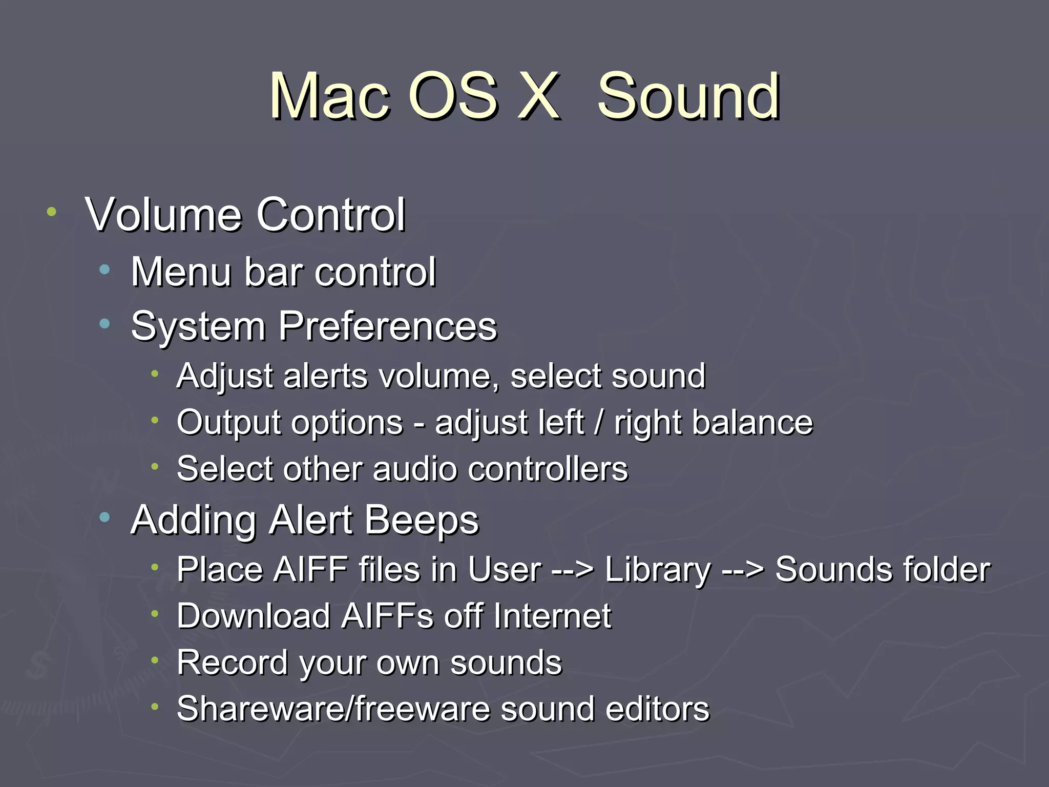 Mac OS X  Sound Volume Control Menu bar control System Preferences Adjust alerts volume, select sound Output options - adjust left / right balance Select other audio controllers Adding Alert Beeps Place AIFF files in User --> Library --> Sounds folder Download AIFFs off Internet Record your own sounds Shareware/freeware sound editors 