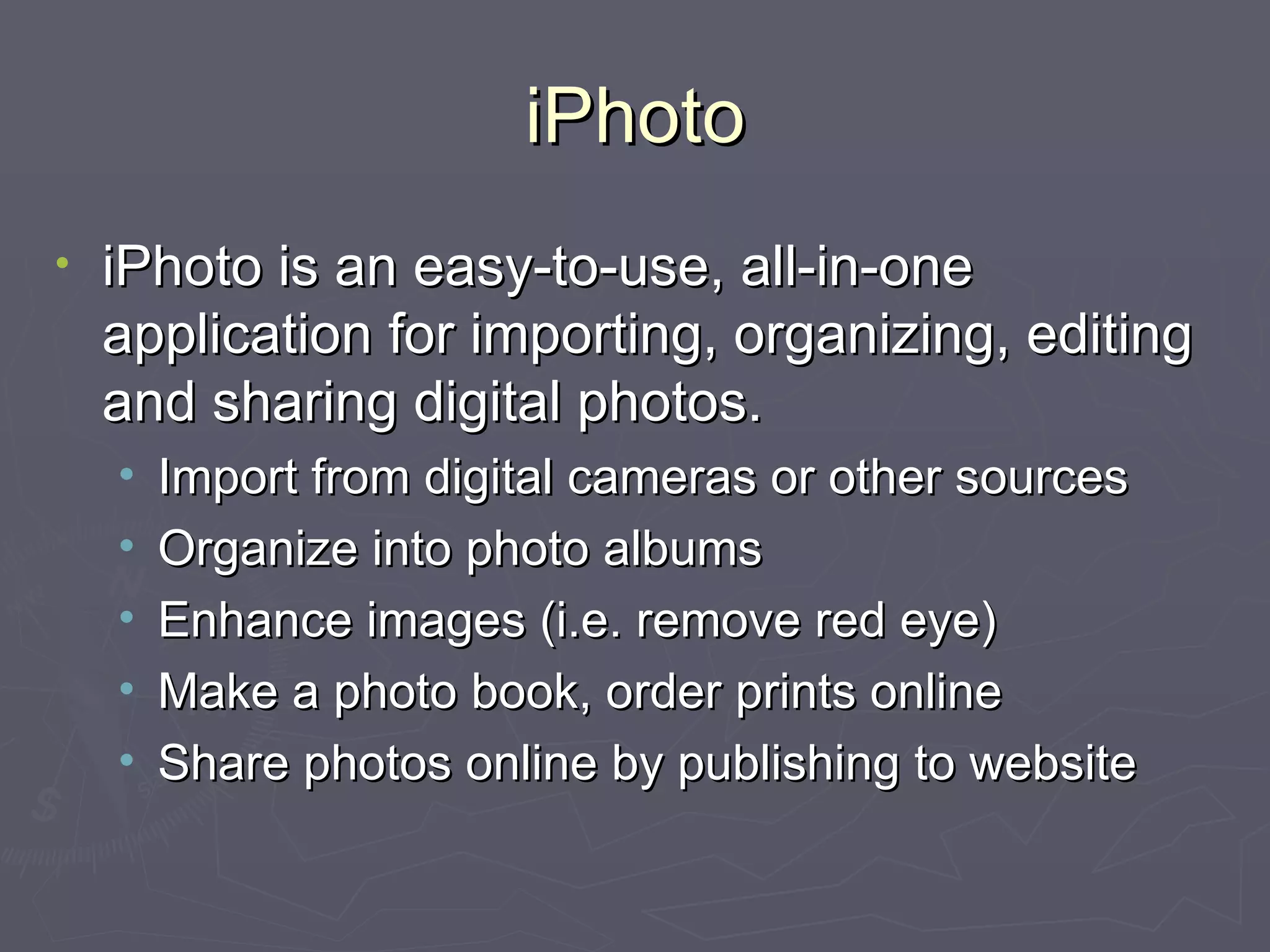 iPhoto iPhoto is an easy-to-use, all-in-one application for importing, organizing, editing and sharing digital photos. Import from digital cameras or other sources Organize into photo albums Enhance images (i.e. remove red eye) Make a photo book, order prints online Share photos online by publishing to website 