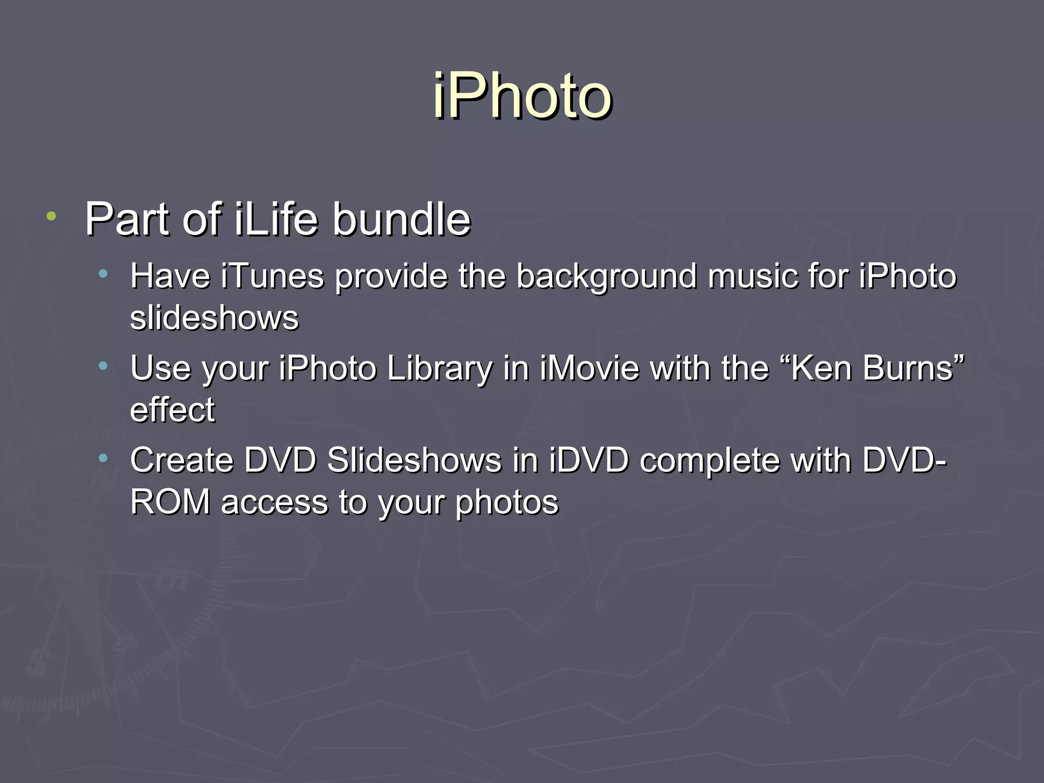 iPhoto Part of iLife bundle Have iTunes provide the background music for iPhoto slideshows Use your iPhoto Library in iMovie with the “Ken Burns” effect Create DVD Slideshows in iDVD complete with DVD-ROM access to your photos 