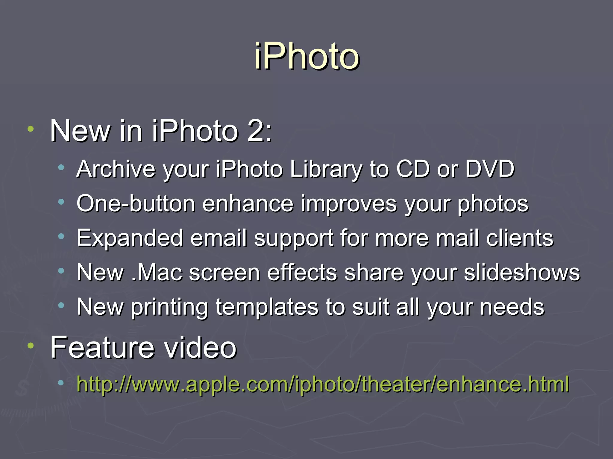 iPhoto New in iPhoto 2: Archive your iPhoto Library to CD or DVD One-button enhance improves your photos Expanded email support for more mail clients New .Mac screen effects share your slideshows New printing templates to suit all your needs Feature video http://www.apple.com/iphoto/theater/enhance.html 
