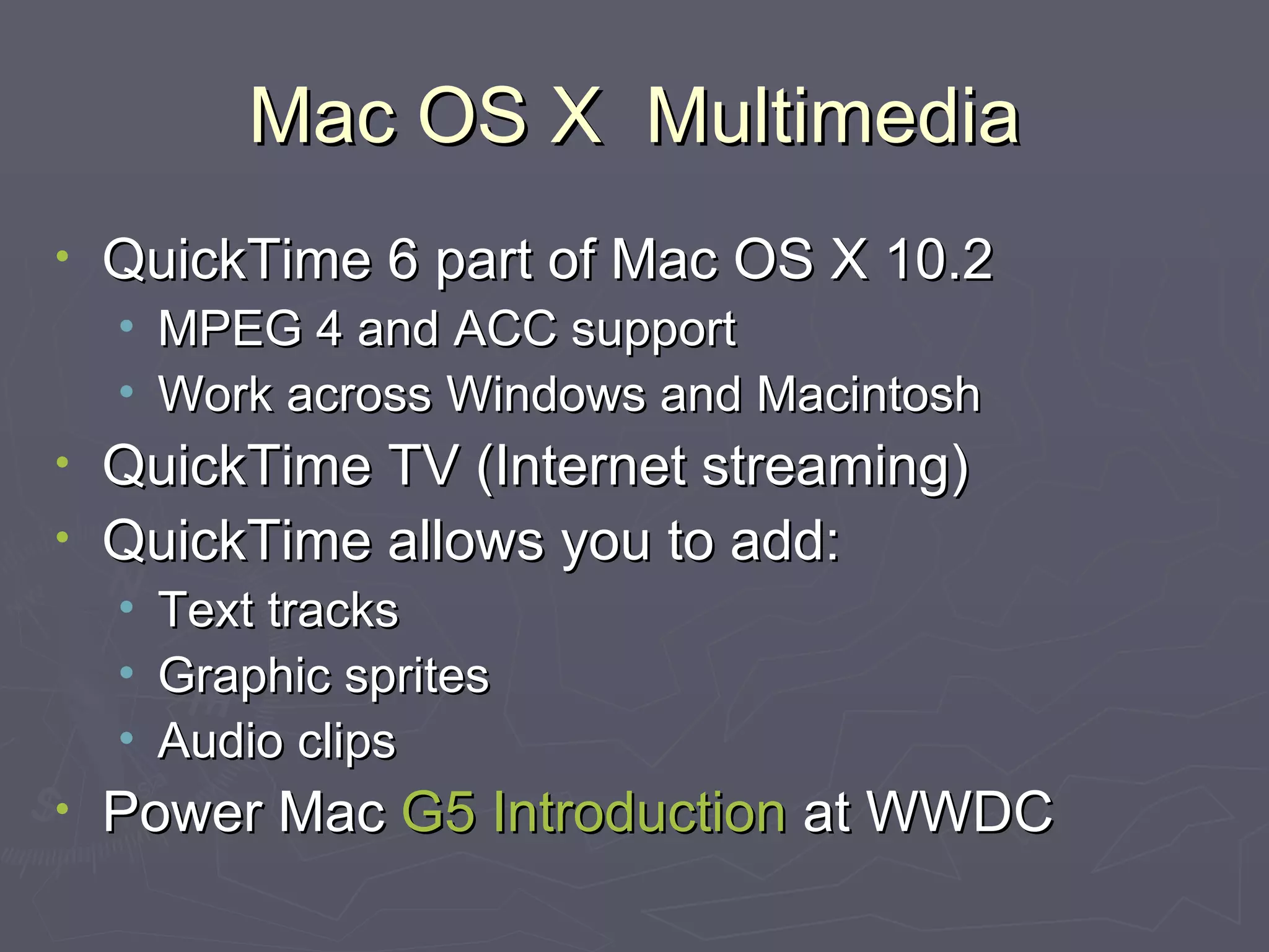 Mac OS X  Multimedia QuickTime 6 part of Mac OS X 10.2 MPEG 4 and ACC support Work across Windows and Macintosh QuickTime TV (Internet streaming) QuickTime allows you to add: Text tracks Graphic sprites Audio clips Power Mac  G5 Introduction  at WWDC 