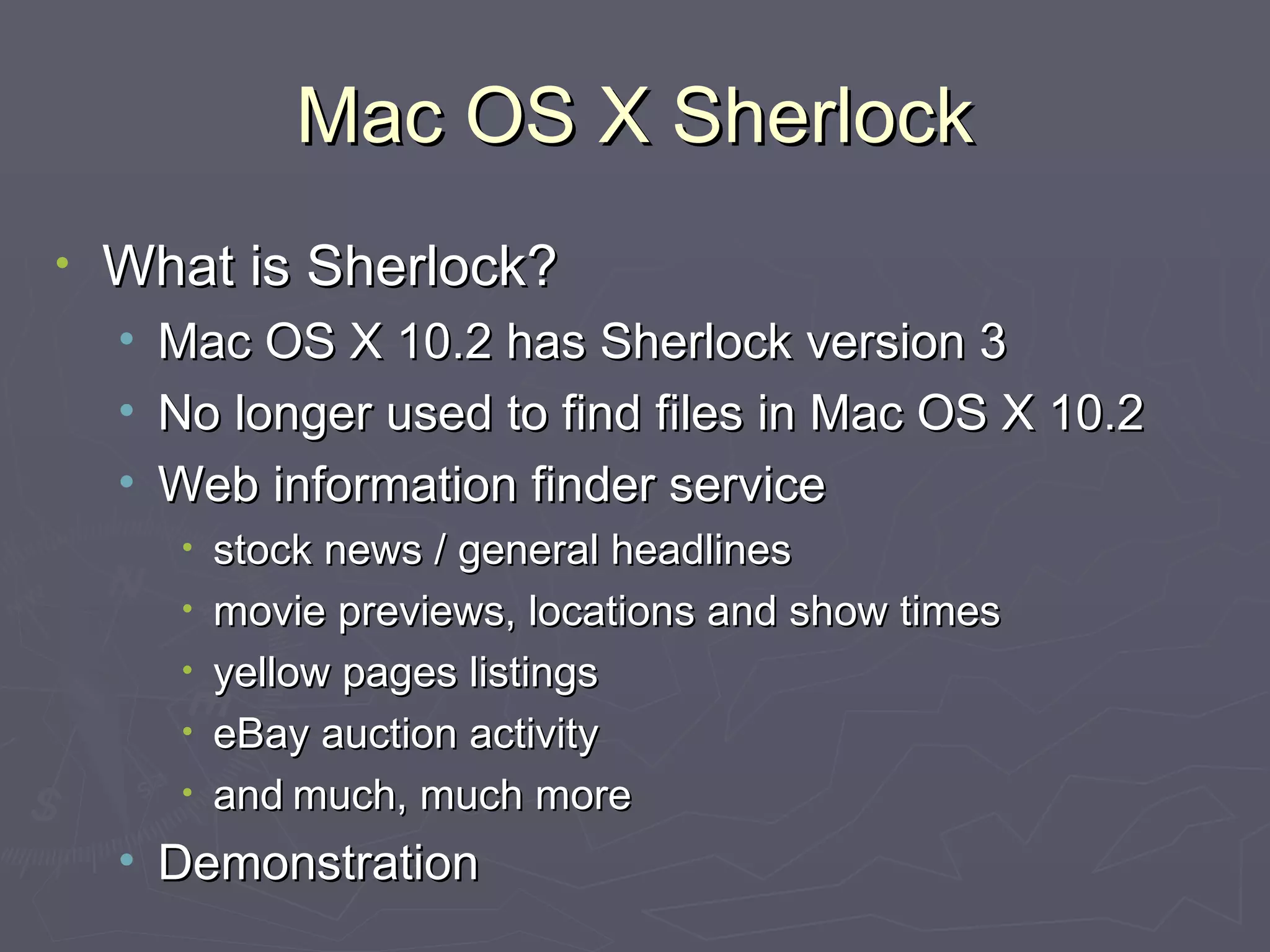Mac OS X Sherlock What is Sherlock? Mac OS X 10.2 has Sherlock version 3 No longer used to find files in Mac OS X 10.2 Web information finder service stock news / general headlines movie previews, locations and show times yellow pages listings eBay auction activity and   much, much more Demonstration 