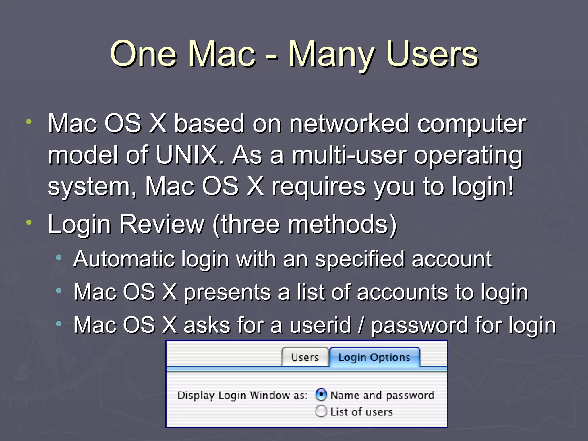 One Mac - Many Users Mac OS X based on networked computer model of UNIX. As a multi-user operating system, Mac OS X requires you to login! Login Review (three methods) Automatic login with an specified account Mac OS X presents a list of accounts to login Mac OS X asks for a userid / password for login 