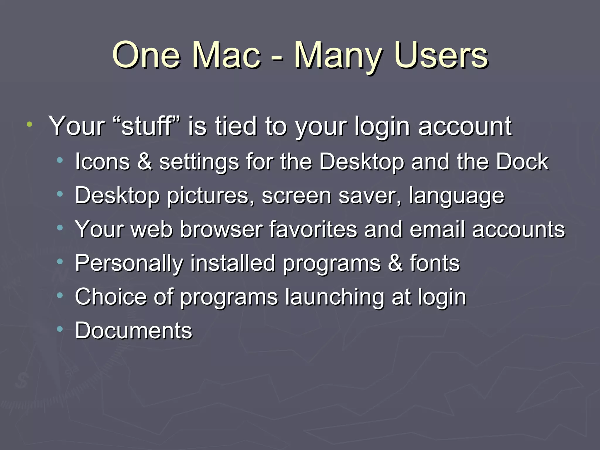 One Mac - Many Users Your “stuff” is tied to your login account Icons & settings for the Desktop and the Dock Desktop pictures, screen saver, language Your web browser favorites and email accounts Personally installed programs & fonts Choice of programs launching at login Documents 