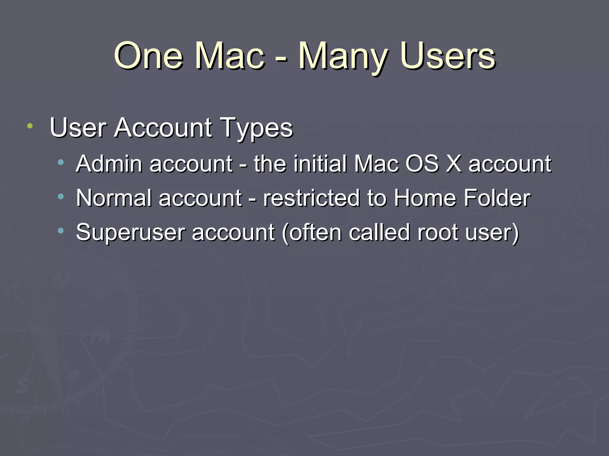 One Mac - Many Users User Account Types Admin account - the initial Mac OS X account Normal account - restricted to Home Folder Superuser account (often called root user) 