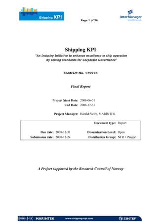 Page 1 of 26




                                 Shipping KPI
             “An Industry Initiative to enhance excellence in ship operation
                    by setting standards for Corporate Governance”



                                Contract No. 175978



                                       Final Report


                        Project Start Date: 2006-06-01
                                 End Date: 2008-12-31

                         Project Manager: Harald Sleire, MARINTEK

                                                        Document type: Report

                Due date: 2008-12-31             Dissemination Level: Open
        Submission date: 2008-12-24               Distribution Group: NFR + Project




              A Project supported by the Research Council of Norway




2008-12-15                       www.shipping-kpi.com
 